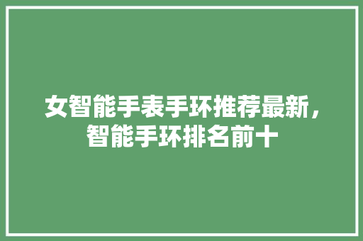 女智能手表手环推荐最新，智能手环排名前十