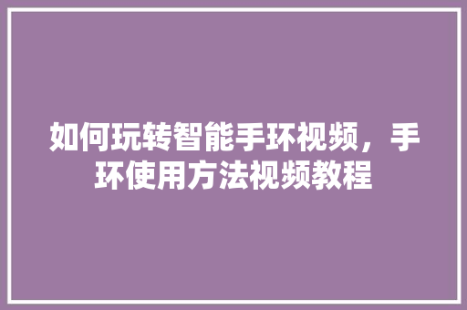 如何玩转智能手环视频，手环使用方法视频教程