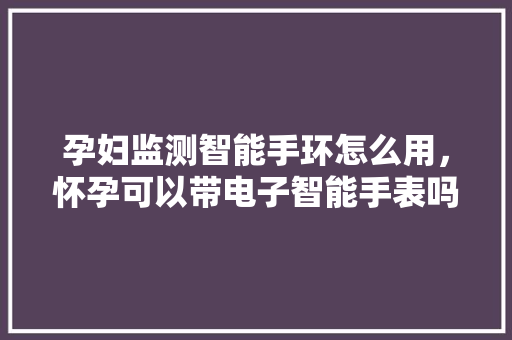 孕妇监测智能手环怎么用，怀孕可以带电子智能手表吗？