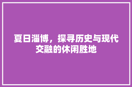 夏日淄博，探寻历史与现代交融的休闲胜地