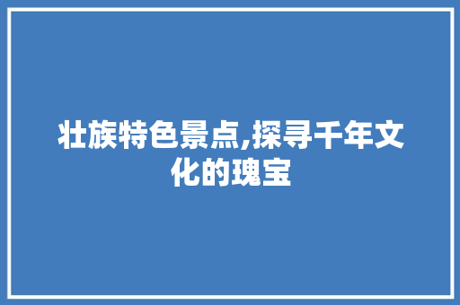 壮族特色景点,探寻千年文化的瑰宝