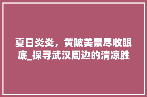 夏日炎炎，黄陂美景尽收眼底_探寻武汉周边的清凉胜地