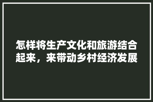 怎样将生产文化和旅游结合起来，来带动乡村经济发展呢，扶贫文化旅游工作总结。
