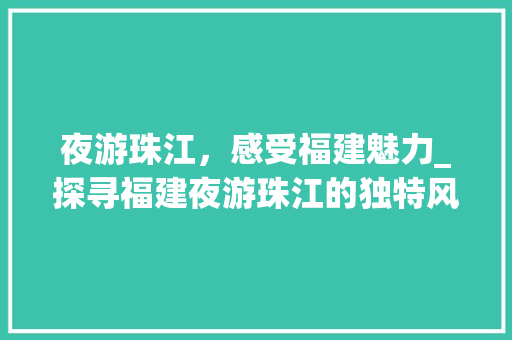夜游珠江，感受福建魅力_探寻福建夜游珠江的独特风情