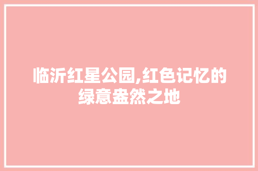 临沂红星公园,红色记忆的绿意盎然之地  第1张