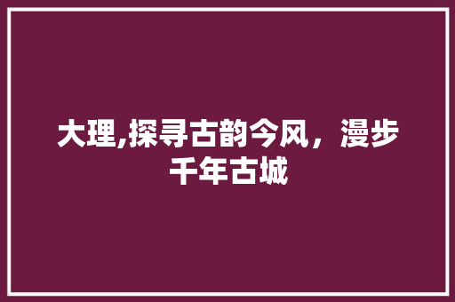 大理,探寻古韵今风，漫步千年古城