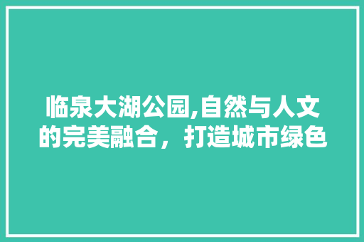 临泉大湖公园,自然与人文的完美融合，打造城市绿色生态新名片