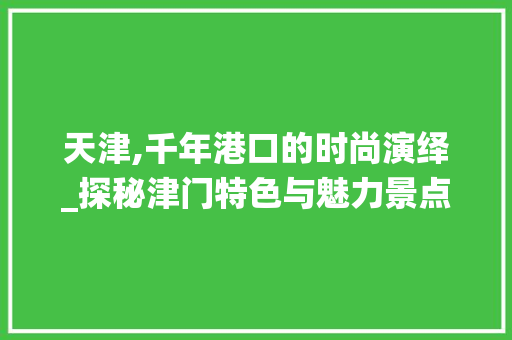 天津,千年港口的时尚演绎_探秘津门特色与魅力景点  第1张