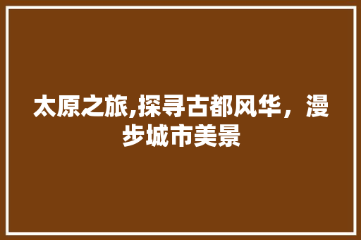 太原之旅,探寻古都风华，漫步城市美景