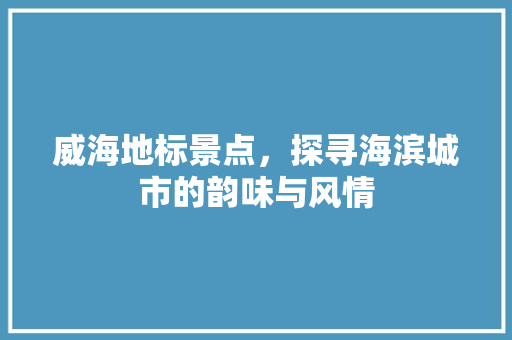 威海地标景点，探寻海滨城市的韵味与风情