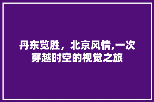 丹东览胜，北京风情,一次穿越时空的视觉之旅  第1张