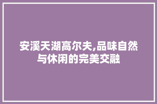 安溪天湖高尔夫,品味自然与休闲的完美交融  第1张