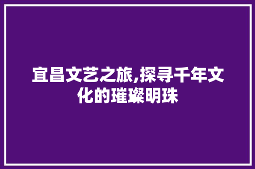 宜昌文艺之旅,探寻千年文化的璀璨明珠